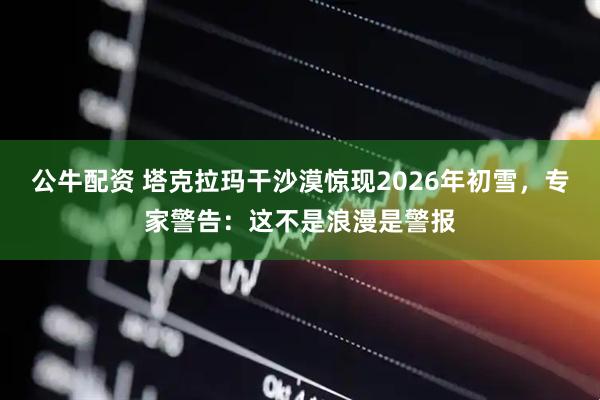 公牛配资 塔克拉玛干沙漠惊现2026年初雪，专家警告：这不是浪漫是警报