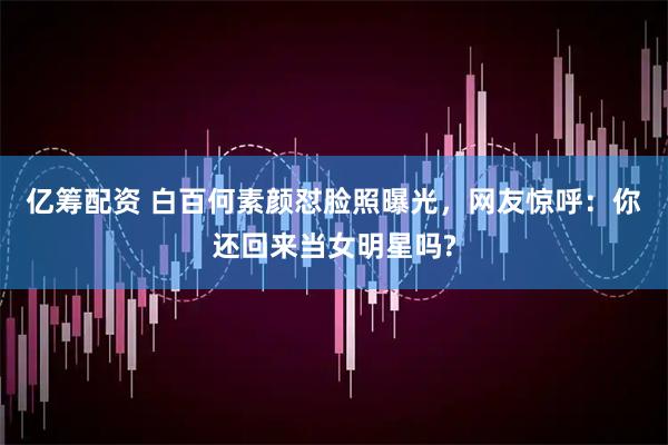 亿筹配资 白百何素颜怼脸照曝光，网友惊呼：你还回来当女明星吗?