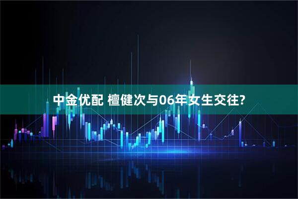 中金优配 檀健次与06年女生交往?