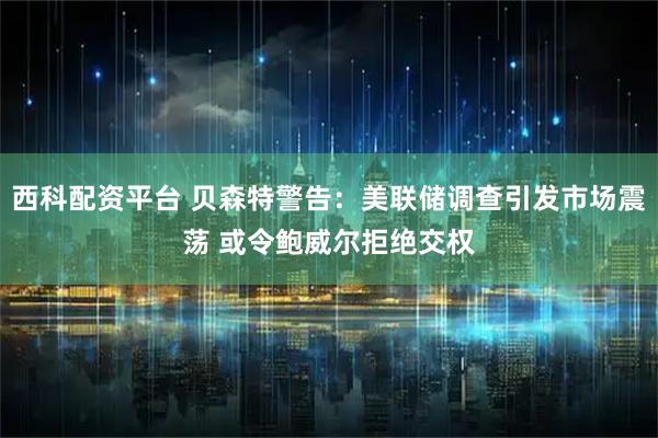 西科配资平台 贝森特警告：美联储调查引发市场震荡 或令鲍威尔拒绝交权