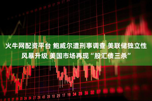 火牛网配资平台 鲍威尔遭刑事调查 美联储独立性风暴升级 美国市场再现“股汇债三杀”
