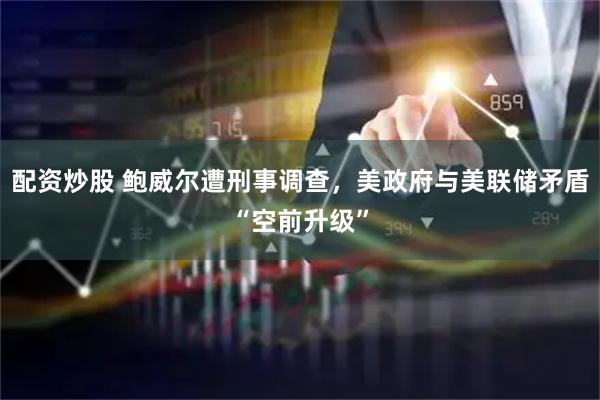 配资炒股 鲍威尔遭刑事调查，美政府与美联储矛盾“空前升级”