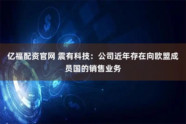 亿福配资官网 震有科技：公司近年存在向欧盟成员国的销售业务