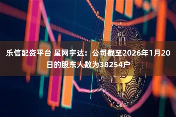 乐信配资平台 星网宇达：公司截至2026年1月20日的股东人数为38254户