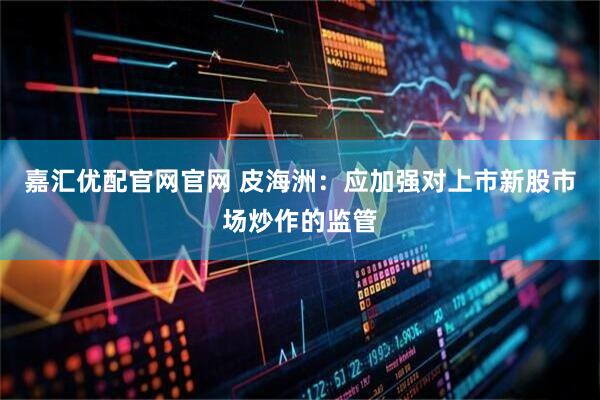 嘉汇优配官网官网 皮海洲：应加强对上市新股市场炒作的监管