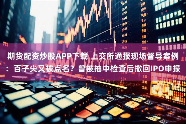 期货配资炒股APP下载 上交所通报现场督导案例：百子尖又被点名？曾被抽中检查后撤回IPO申报
