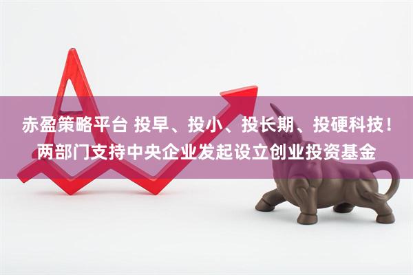 赤盈策略平台 投早、投小、投长期、投硬科技！两部门支持中央企业发起设立创业投资基金
