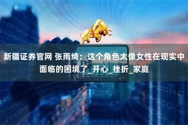 新疆证券官网 张雨绮：这个角色太像女性在现实中面临的困境了_开心_挫折_家庭