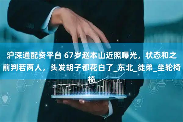 沪深通配资平台 67岁赵本山近照曝光，状态和之前判若两人，头发胡子都花白了_东北_徒弟_坐轮椅