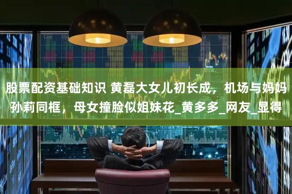 股票配资基础知识 黄磊大女儿初长成，机场与妈妈孙莉同框，母女撞脸似姐妹花_黄多多_网友_显得
