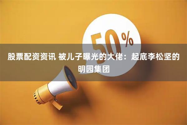 股票配资资讯 被儿子曝光的大佬：起底李松坚的明园集团