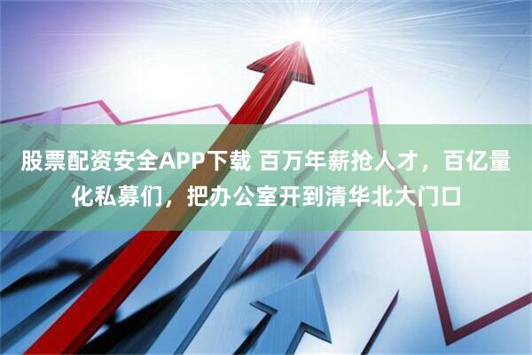 股票配资安全APP下载 百万年薪抢人才，百亿量化私募们，把办公室开到清华北大门口