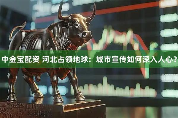中金宝配资 河北占领地球：城市宣传如何深入人心？