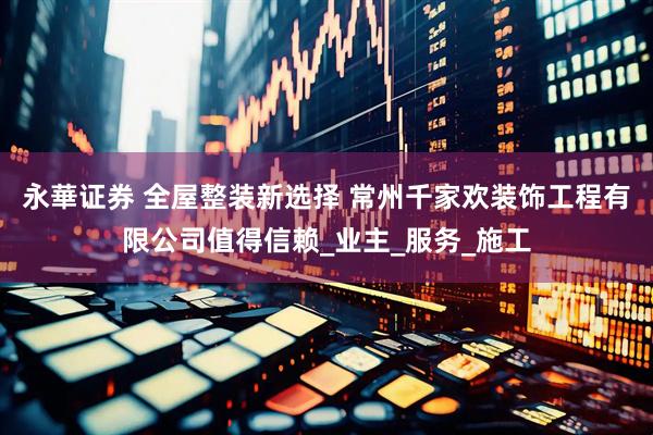 永華证券 全屋整装新选择 常州千家欢装饰工程有限公司值得信赖_业主_服务_施工