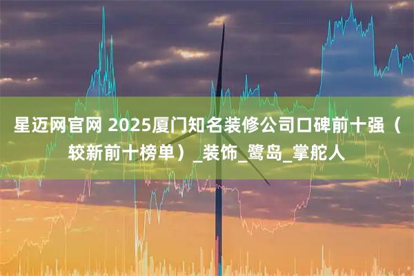 星迈网官网 2025厦门知名装修公司口碑前十强（较新前十榜单）_装饰_鹭岛_掌舵人