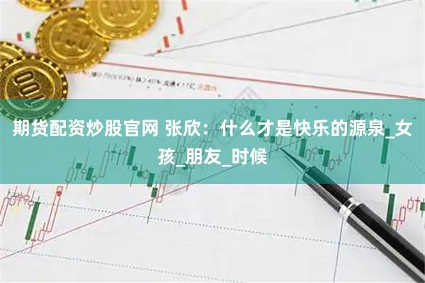 期货配资炒股官网 张欣：什么才是快乐的源泉_女孩_朋友_时候