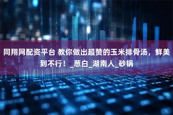 同翔网配资平台 教你做出超赞的玉米排骨汤，鲜美到不行！_葱白_湖南人_砂锅