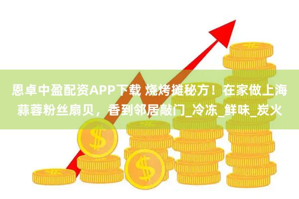 恩卓中盈配资APP下载 烧烤摊秘方！在家做上海蒜蓉粉丝扇贝，香到邻居敲门_冷冻_鲜味_炭火