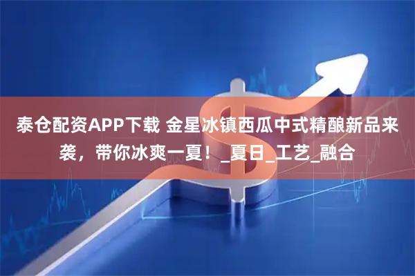 泰仓配资APP下载 金星冰镇西瓜中式精酿新品来袭，带你冰爽一夏！_夏日_工艺_融合