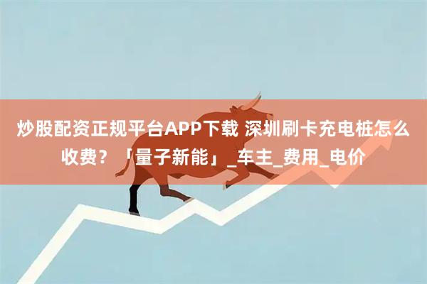 炒股配资正规平台APP下载 深圳刷卡充电桩怎么收费？「量子新能」_车主_费用_电价