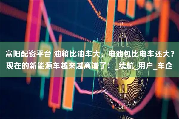 富阳配资平台 油箱比油车大，电池包比电车还大？现在的新能源车越来越离谱了！_续航_用户_车企