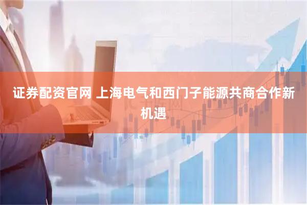 证券配资官网 上海电气和西门子能源共商合作新机遇