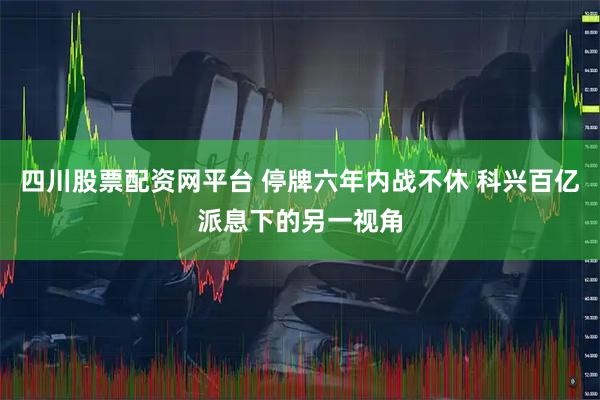 四川股票配资网平台 停牌六年内战不休 科兴百亿派息下的另一视角