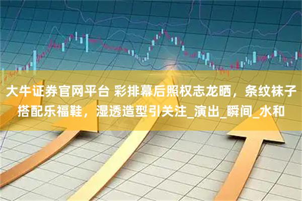大牛证券官网平台 彩排幕后照权志龙晒，条纹袜子搭配乐福鞋，湿透造型引关注_演出_瞬间_水和