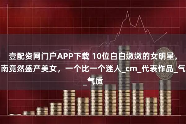 壹配资网门户APP下载 10位白白嫩嫩的女明星，云南竟然盛产美女，一个比一个迷人_cm_代表作品_气质