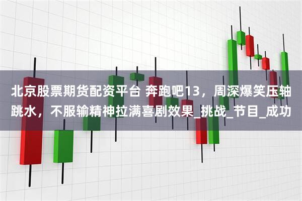 北京股票期货配资平台 奔跑吧13，周深爆笑压轴跳水，不服输精神拉满喜剧效果_挑战_节目_成功