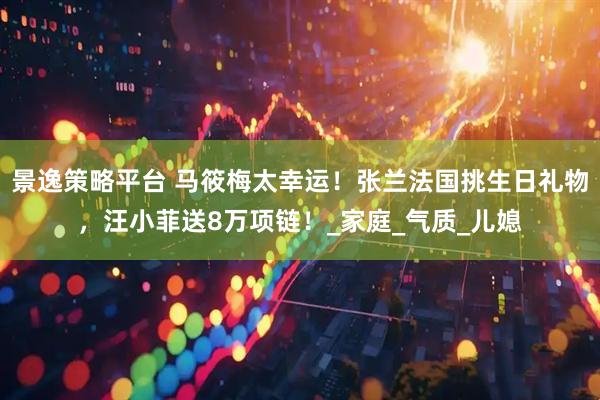 景逸策略平台 马筱梅太幸运！张兰法国挑生日礼物，汪小菲送8万项链！_家庭_气质_儿媳