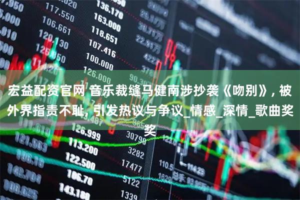 宏益配资官网 音乐裁缝马健南涉抄袭《吻别》, 被外界指责不耻, 引发热议与争议_情感_深情_歌曲奖