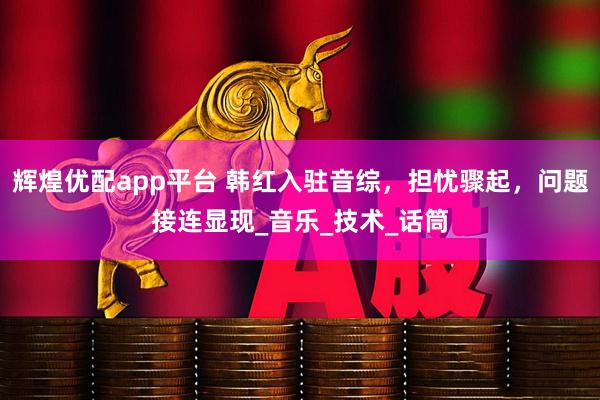 辉煌优配app平台 韩红入驻音综，担忧骤起，问题接连显现_音乐_技术_话筒