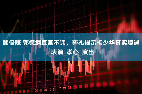 翻倍赚 郭德纲直言不讳，葬礼揭示杨少华真实境遇_表演_孝心_演出