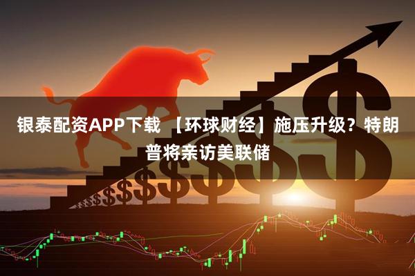 银泰配资APP下载 【环球财经】施压升级？特朗普将亲访美联储