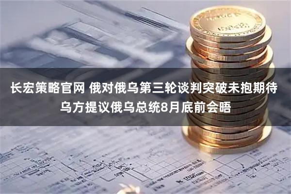 长宏策略官网 俄对俄乌第三轮谈判突破未抱期待 乌方提议俄乌总统8月底前会晤