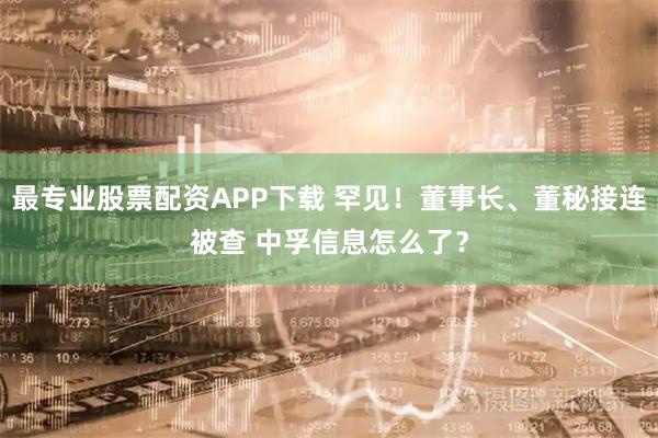 最专业股票配资APP下载 罕见！董事长、董秘接连被查 中孚信息怎么了？