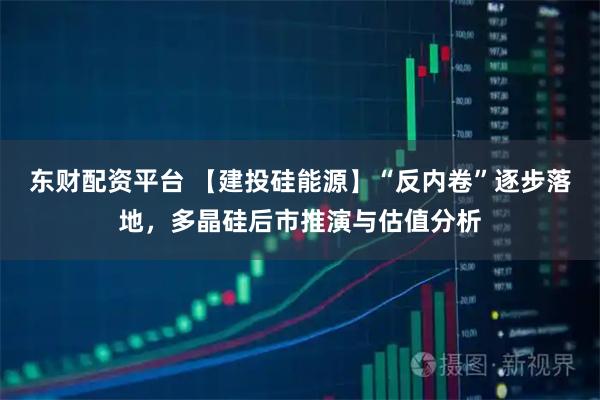东财配资平台 【建投硅能源】“反内卷”逐步落地，多晶硅后市推演与估值分析