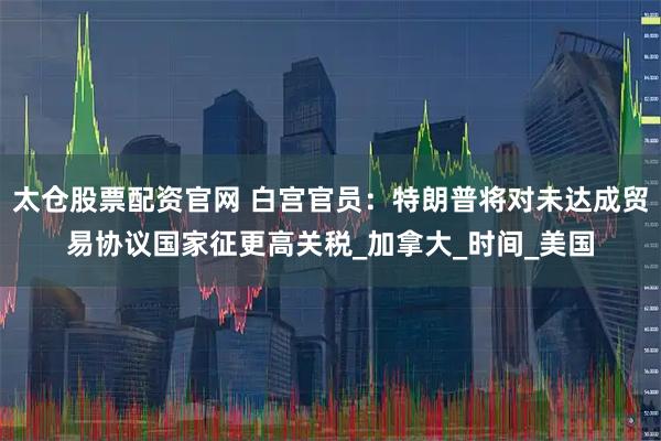 太仓股票配资官网 白宫官员：特朗普将对未达成贸易协议国家征更高关税_加拿大_时间_美国