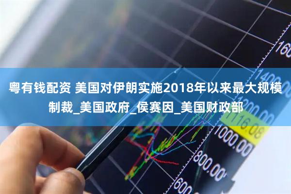 粤有钱配资 美国对伊朗实施2018年以来最大规模制裁_美国政府_侯赛因_美国财政部