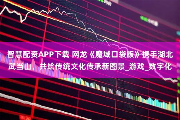 智慧配资APP下载 网龙《魔域口袋版》携手湖北武当山，共绘传统文化传承新图景_游戏_数字化
