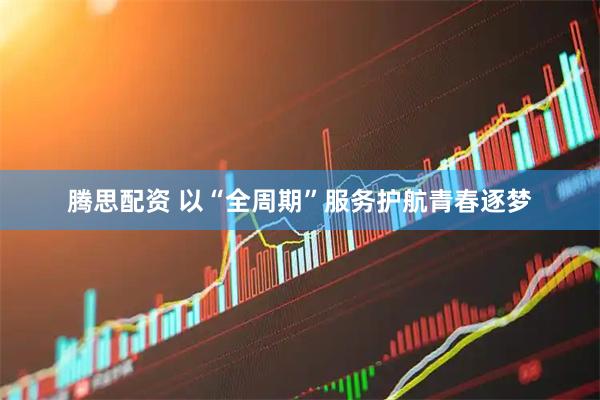 腾思配资 以“全周期”服务护航青春逐梦