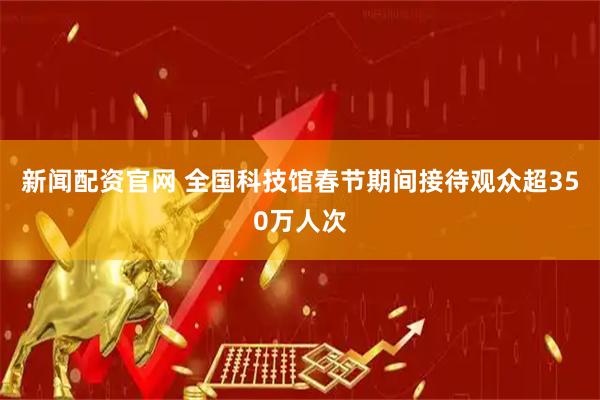 新闻配资官网 全国科技馆春节期间接待观众超350万人次