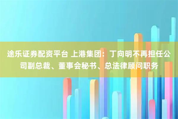途乐证券配资平台 上港集团：丁向明不再担任公司副总裁、董事会秘书、总法律顾问职务