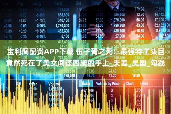 宝利阁配资APP下载 伍子胥之死：最强特工头目竟然死在了美女间谍西施的手上_夫差_吴国_勾践