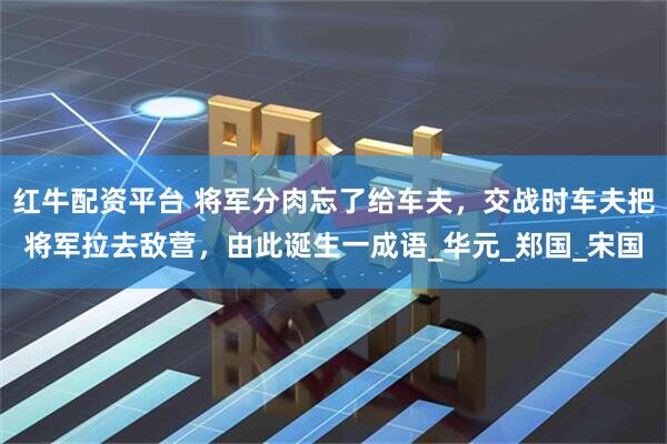 红牛配资平台 将军分肉忘了给车夫，交战时车夫把将军拉去敌营，由此诞生一成语_华元_郑国_宋国