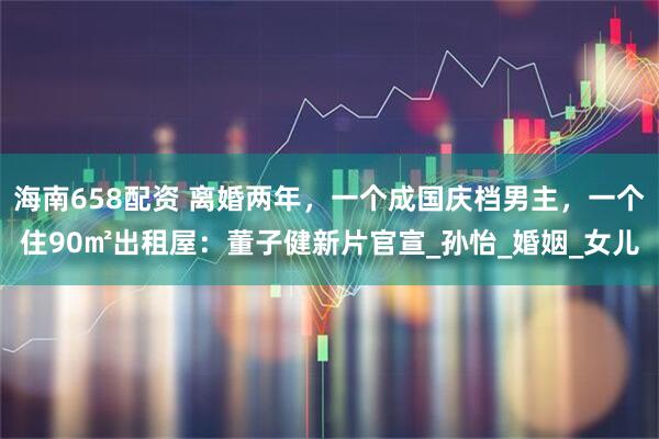 海南658配资 离婚两年，一个成国庆档男主，一个住90㎡出租屋：董子健新片官宣_孙怡_婚姻_女儿
