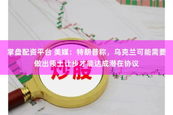 掌盘配资平台 美媒：特朗普称，乌克兰可能需要做出领土让步才能达成潜在协议
