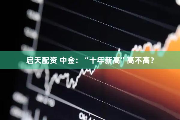 启天配资 中金：“十年新高”高不高？