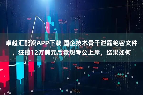 卓越汇配资APP下载 国企技术骨干泄露绝密文件，狂揽12万美元后竟想考公上岸，结果如何